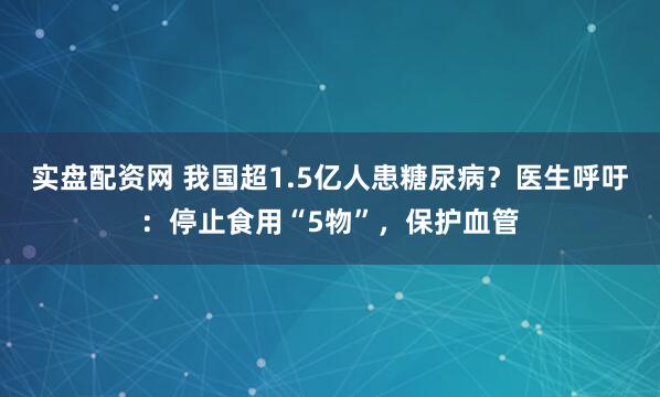 实盘配资网 我国超1.5亿人患糖尿病？医生呼吁：停止食用“5物”，保护血管