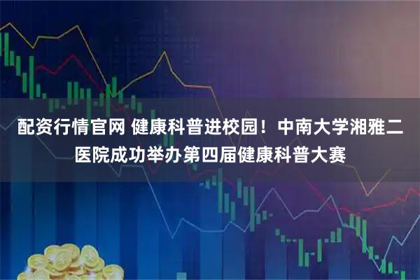 配资行情官网 健康科普进校园！中南大学湘雅二医院成功举办第四届健康科普大赛