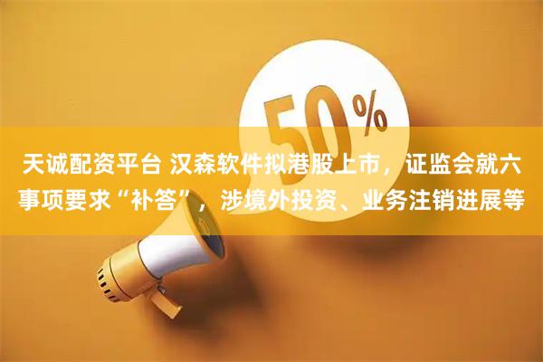 天诚配资平台 汉森软件拟港股上市，证监会就六事项要求“补答”，涉境外投资、业务注销进展等