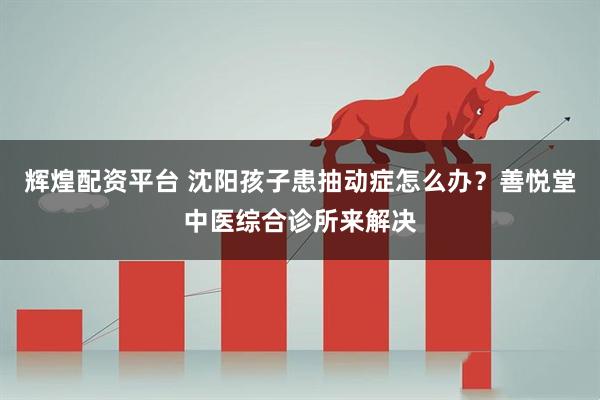 辉煌配资平台 沈阳孩子患抽动症怎么办？善悦堂中医综合诊所来解决