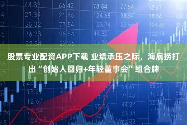 股票专业配资APP下载 业绩承压之际，海底捞打出“创始人回归+年轻董事会”组合牌