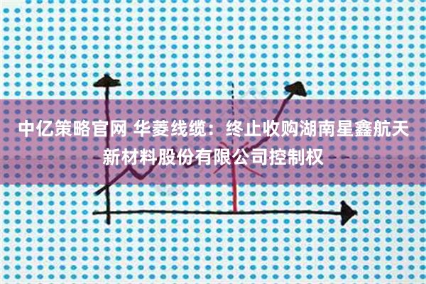 中亿策略官网 华菱线缆：终止收购湖南星鑫航天新材料股份有限公司控制权