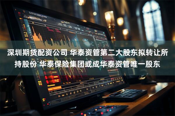 深圳期货配资公司 华泰资管第二大股东拟转让所持股份 华泰保险集团或成华泰资管唯一股东