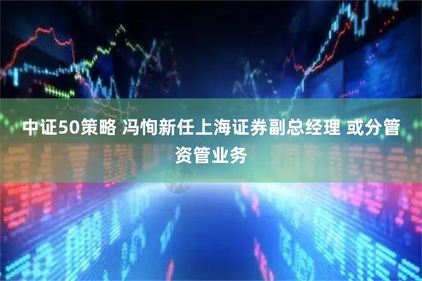 中证50策略 冯恂新任上海证券副总经理 或分管资管业务