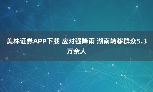 美林证券APP下载 应对强降雨 湖南转移群众5.3万余人