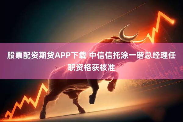 股票配资期货APP下载 中信信托涂一锴总经理任职资格获核准