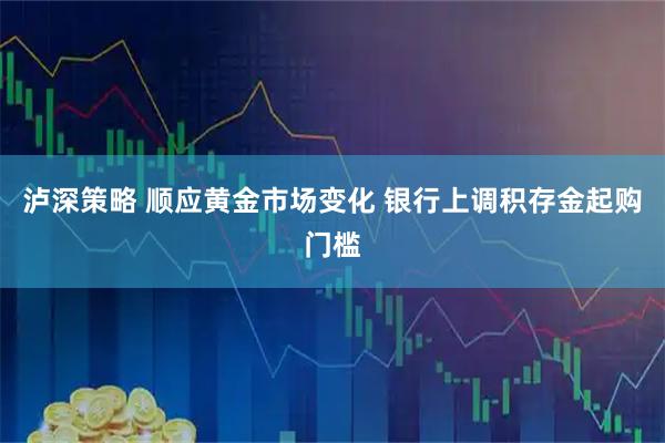泸深策略 顺应黄金市场变化 银行上调积存金起购门槛