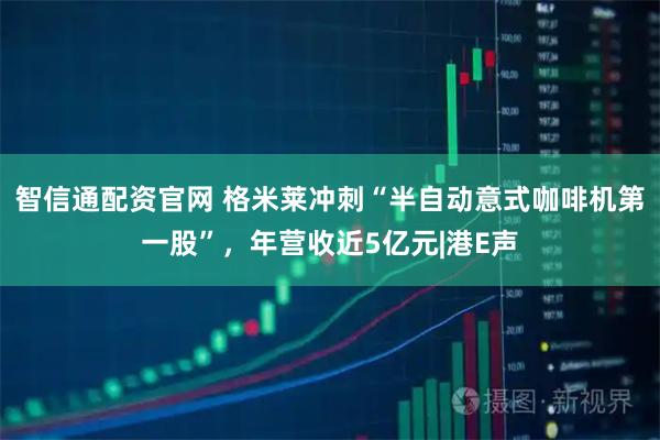 智信通配资官网 格米莱冲刺“半自动意式咖啡机第一股”，年营收近5亿元|港E声