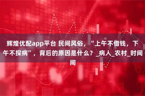 辉煌优配app平台 民间风俗，“上午不借钱，下午不探病”，背后的原因是什么？_病人_农村_时间