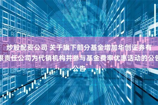 炒股配资公司 关于旗下部分基金增加华创证券有限责任公司为代销机构并参与基金费率优惠活动的公告