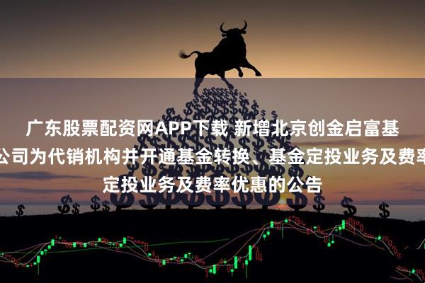 广东股票配资网APP下载 新增北京创金启富基金销售有限公司为代销机构并开通基金转换、基金定投业务及费率优惠的公告
