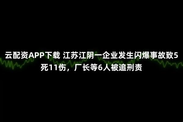 云配资APP下载 江苏江阴一企业发生闪爆事故致5死11伤，厂长等6人被追刑责
