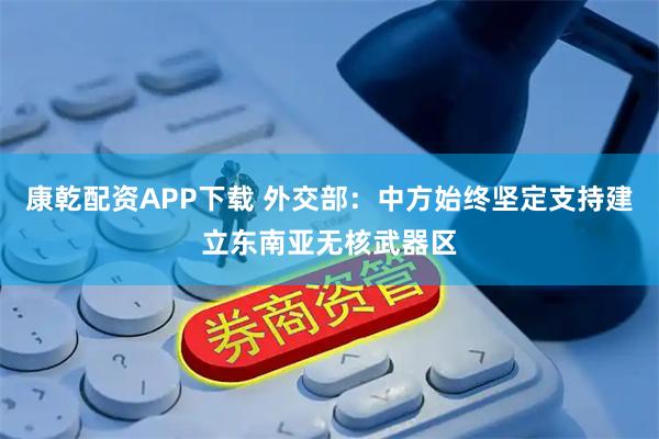 康乾配资APP下载 外交部：中方始终坚定支持建立东南亚无核武器区