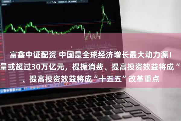 富鑫中证配资 中国是全球经济增长最大动力源！“十四五”经济增量或超过30万亿元，提振消费、提高投资效益将成“十五五”改革重点
