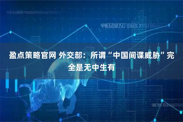 盈点策略官网 外交部：所谓“中国间谍威胁”完全是无中生有