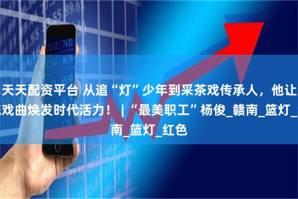 天天配资平台 从追“灯”少年到采茶戏传承人，他让传统戏曲焕发时代活力！ | “最美职工”杨俊_赣南_篮灯_红色