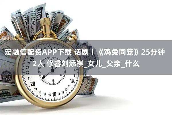 宏融信配资APP下载 话剧丨《鸡兔同笼》25分钟 2人 修睿刘添祺_女儿_父亲_什么