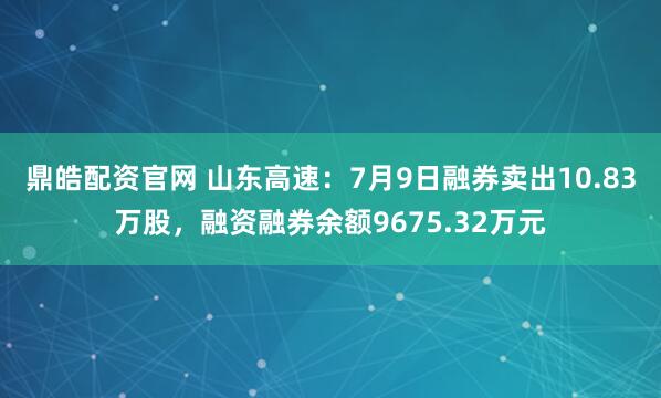 鼎皓配资官网 山东高速：7月9日融券卖出10.83万股，融资融券余额9675.32万元
