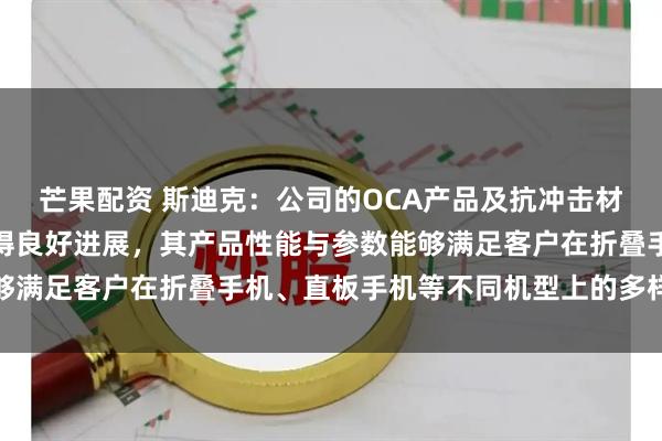 芒果配资 斯迪克：公司的OCA产品及抗冲击材料方案在各客户端均取得良好进展，其产品性能与参数能够满足客户在折叠手机、直板手机等不同机型上的多样化需求