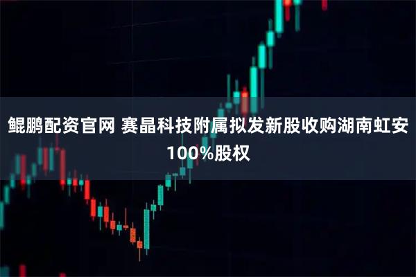 鲲鹏配资官网 赛晶科技附属拟发新股收购湖南虹安100%股权