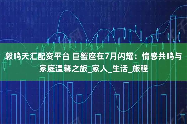 毅鸣天汇配资平台 巨蟹座在7月闪耀：情感共鸣与家庭温馨之旅_家人_生活_旅程
