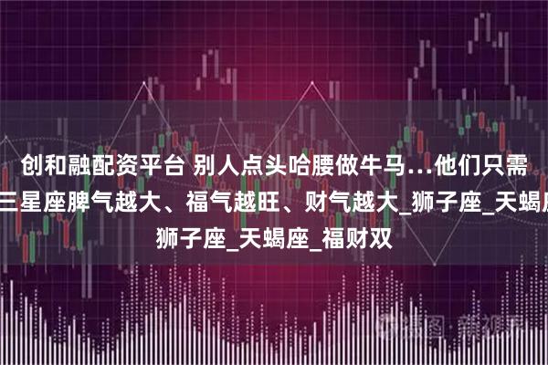 创和融配资平台 别人点头哈腰做牛马…他们只需做自己！三星座脾气越大、福气越旺、财气越大_狮子座_天蝎座_福财双