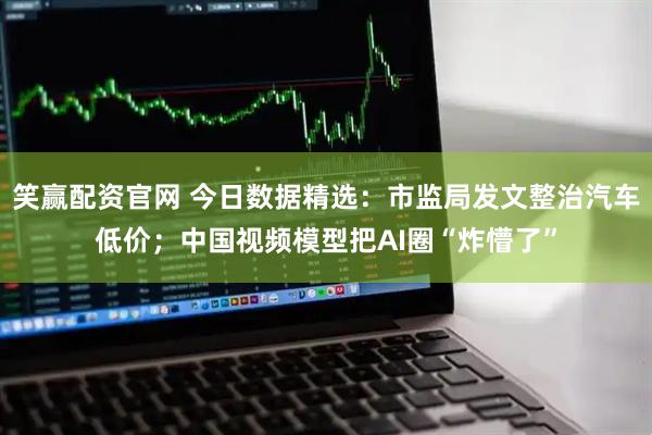 笑赢配资官网 今日数据精选：市监局发文整治汽车低价；中国视频模型把AI圈“炸懵了”