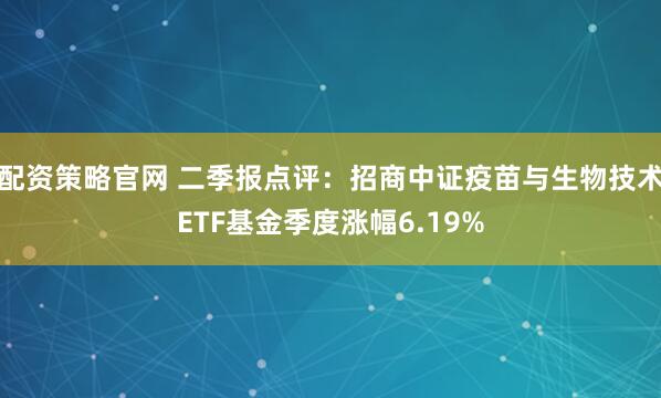配资策略官网 二季报点评：招商中证疫苗与生物技术ETF基金季度涨幅6.19%