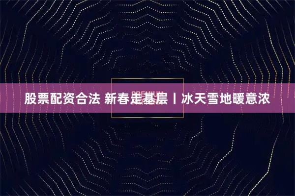 股票配资合法 新春走基层丨冰天雪地暖意浓