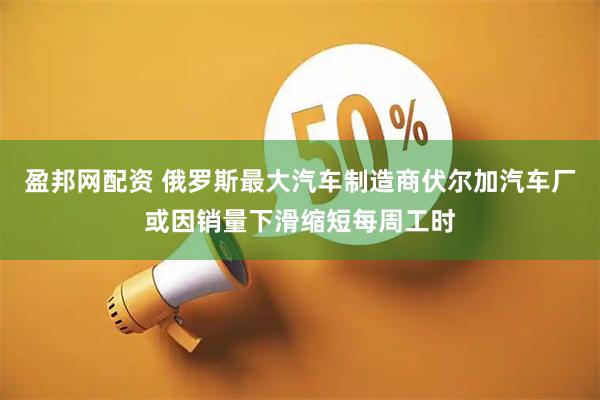 盈邦网配资 俄罗斯最大汽车制造商伏尔加汽车厂或因销量下滑缩短每周工时
