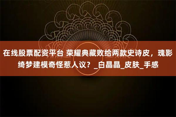 在线股票配资平台 荣耀典藏败给两款史诗皮，瑰影绮梦建模奇怪惹人议？_白晶晶_皮肤_手感