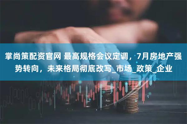 掌尚策配资官网 最高规格会议定调，7月房地产强势转向，未来格局彻底改写_市场_政策_企业