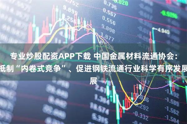 专业炒股配资APP下载 中国金属材料流通协会：抵制“内卷式竞争”、促进钢铁流通行业科学有序发展