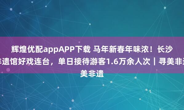 辉煌优配appAPP下载 马年新春年味浓！长沙非遗馆好戏连台，单日接待游客1.6万余人次｜寻美非遗