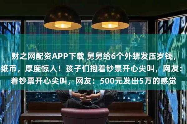 财之网配资APP下载 舅舅给6个外甥发压岁钱，每人500元，全是1元纸币，厚度惊人！孩子们抱着钞票开心尖叫，网友：500元发出5万的感觉