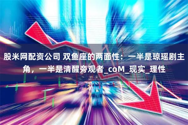 股米网配资公司 双鱼座的两面性：一半是琼瑶剧主角，一半是清醒旁观者_coM_现实_理性