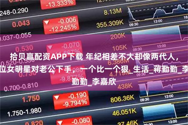 拾贝赢配资APP下载 年纪相差不大却像两代人，这几位女明星对老公下手，一个比一个狠_生活_蒋勤勤_李嘉欣