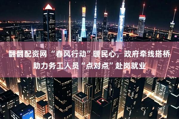 翻翻配资网 “春风行动”暖民心，政府牵线搭桥助力务工人员“点对点”赴岗就业