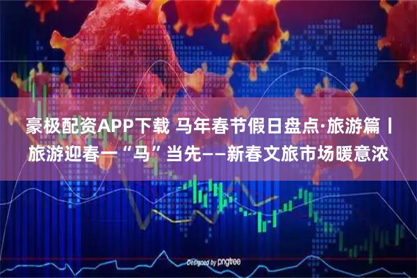 豪极配资APP下载 马年春节假日盘点·旅游篇丨旅游迎春一“马”当先——新春文旅市场暖意浓