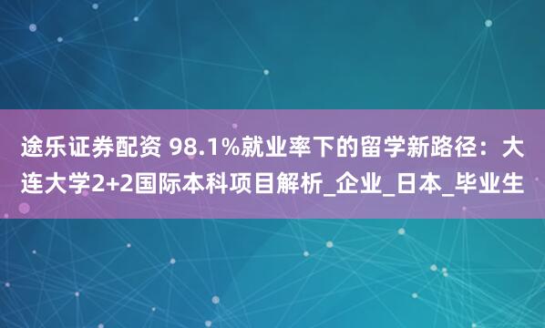 途乐证券配资 98.1%就业率下的留学新路径：大连大学2+2国际本科项目解析_企业_日本_毕业生