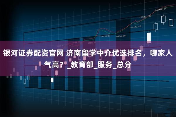 银河证券配资官网 济南留学中介优选排名，哪家人气高？_教育部_服务_总分