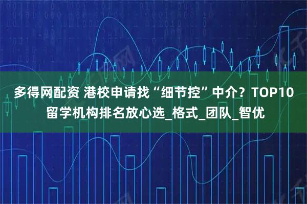 多得网配资 港校申请找“细节控”中介？TOP10 留学机构排名放心选_格式_团队_智优
