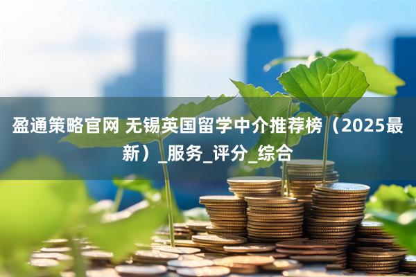 盈通策略官网 无锡英国留学中介推荐榜（2025最新）_服务_评分_综合
