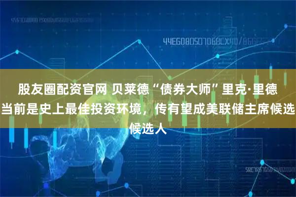 股友圈配资官网 贝莱德“债券大师”里克·里德：当前是史上最佳投资环境，传有望成美联储主席候选人