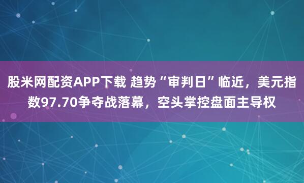 股米网配资APP下载 趋势“审判日”临近，美元指数97.70争夺战落幕，空头掌控盘面主导权