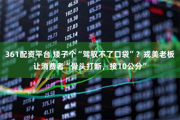 361配资平台 矮子个“驾驭不了口袋”？戎美老板让消费者“骨头打断，接10公分”