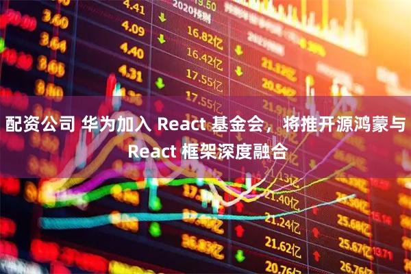 配资公司 华为加入 React 基金会，将推开源鸿蒙与 React 框架深度融合