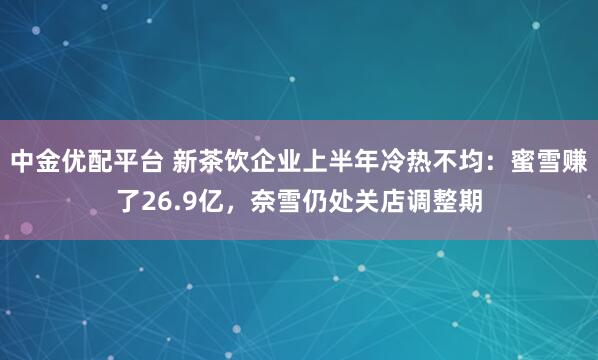 中金优配平台 新茶饮企业上半年冷热不均：蜜雪赚了26.9亿，奈雪仍处关店调整期