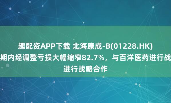 趣配资APP下载 北海康成-B(01228.HK)上半年期内经调整亏损大幅缩窄82.7%，与百洋医药进行战略合作