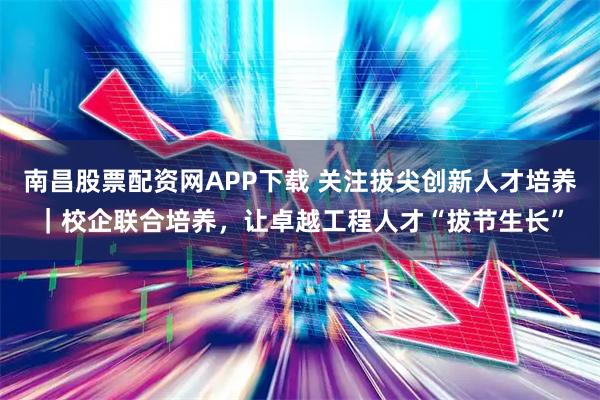 南昌股票配资网APP下载 关注拔尖创新人才培养｜校企联合培养，让卓越工程人才“拔节生长”